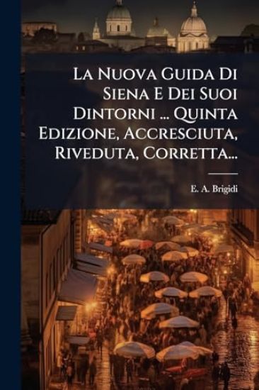 La Nuova Guida Di Siena E Dei Suoi Dintorni ... Quinta Edizione, Accresciuta, Riveduta, Corretta...
