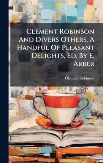Clement Robinson And Divers Others. A Handful Of Pleasant Delights, Ed. By E. Arber