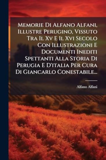 Memorie Di Alfano Alfani, Illustre Perugino, Vissuto Tra Il Xv E Il Xvi Secolo Con Illustrazioni E Documenti Inediti Spettanti Alla Storia Di Perugia E D'italia Per Cura Di Giancarlo Conestabile...
