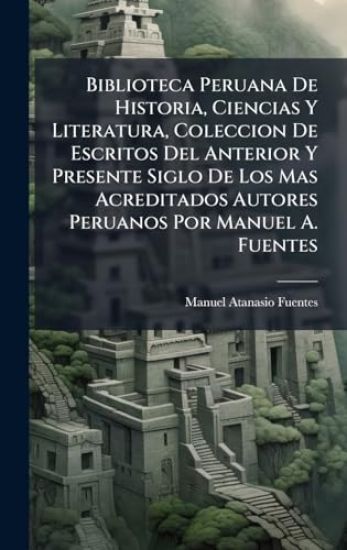Biblioteca Peruana De Historia, Ciencias Y Literatura, Coleccion De Escritos Del Anterior Y Presente Siglo De Los Mas Acreditados Autores Peruanos Por Manuel A. Fuentes