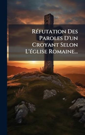 RÃ(c)futation Des Paroles D'un Croyant Selon L'Ã(c)glise Romaine...