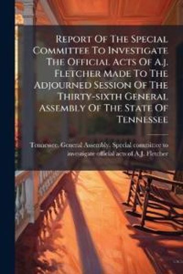 Report Of The Special Committee To Investigate The Official Acts Of A.j. Fletcher Made To The Adjourned Session Of The Thirty-sixth General Assembly Of The State Of Tennessee