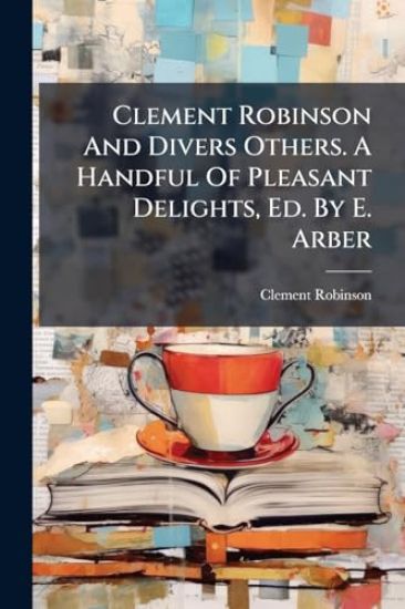Clement Robinson And Divers Others. A Handful Of Pleasant Delights, Ed. By E. Arber