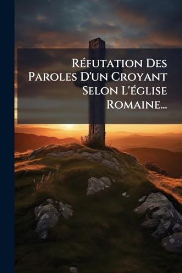 RÃ(c)futation Des Paroles D'un Croyant Selon L'Ã(c)glise Romaine...