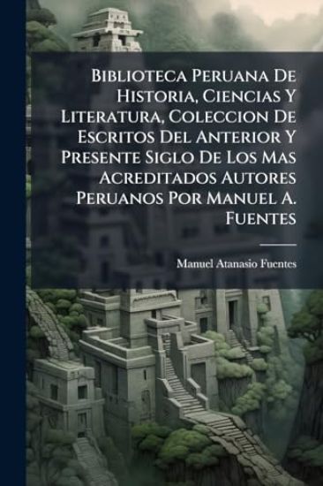 Biblioteca Peruana De Historia, Ciencias Y Literatura, Coleccion De Escritos Del Anterior Y Presente Siglo De Los Mas Acreditados Autores Peruanos Por Manuel A. Fuentes