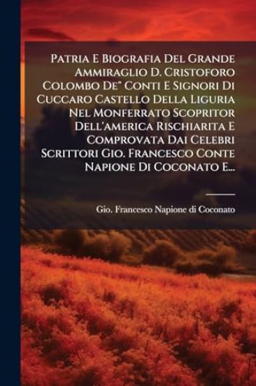 Patria E Biografia Del Grande Ammiraglio D. Cristoforo Colombo De" Conti E Signori Di Cuccaro Castello Della Liguria Nel Monferrato Scopritor Dell'america Rischiarita E Comprovata Dai Celebri Scrittori Gio. Francesco Conte Napione Di Coconato E...