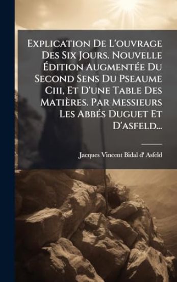 Explication De L'ouvrage Des Six Jours. Nouvelle Ã?dition AugmentÃ(c)e Du Second Sens Du Pseaume Ciii, Et D'une Table Des Matières. Par Messieurs Les AbbÃ(c)s Duguet Et D'asfeld...