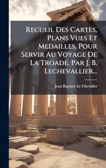Recueil Des Cartes, Plans Vues Et Medailles, Pour Servir Au Voyage De La Troade. Par J. B. Lechevallier...