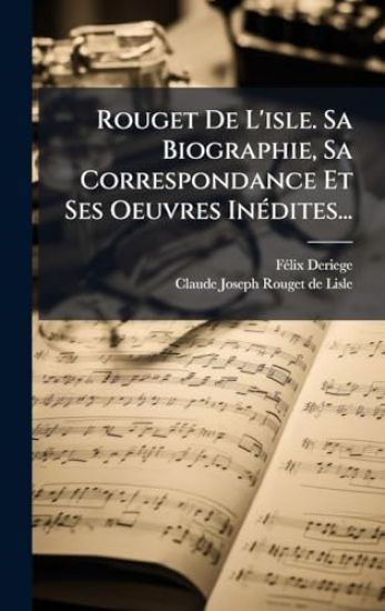 Rouget De L'isle. Sa Biographie, Sa Correspondance Et Ses Oeuvres InÃ(c)dites...