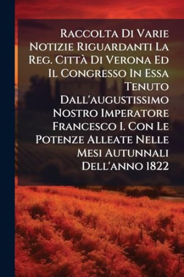 Raccolta Di Varie Notizie Riguardanti La Reg. CittÃ Di Verona Ed Il Congresso In Essa Tenuto Dall'augustissimo Nostro Imperatore Francesco I. Con Le Potenze Alleate Nelle Mesi Autunnali Dell'anno 1822