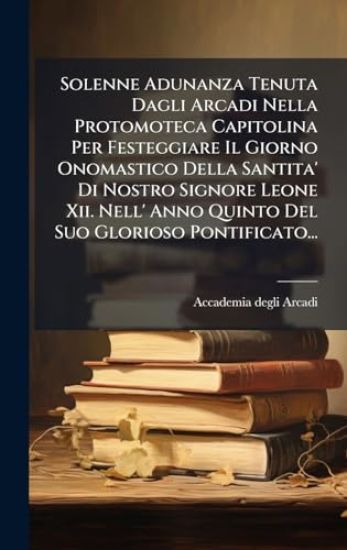 Solenne Adunanza Tenuta Dagli Arcadi Nella Protomoteca Capitolina Per Festeggiare Il Giorno Onomastico Della Santita' Di Nostro Signore Leone Xii. Nell' Anno Quinto Del Suo Glorioso Pontificato...