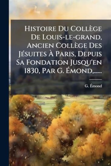 Histoire Du Collège De Louis-le-grand, Ancien Collège Des JÃ(c)suites Ã? Paris, Depuis Sa Fondation Jusqu'en 1830, Par G. Ã?mond, ......