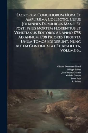 Sacrorum Conciliorum Nova Et Amplissima Collectio, Cujus Johannes Dominicus Mansi Et Post Ipsius Mortem Florentius Et Venetianus Editores Ab Anno 1758 Ad Annum 1798 Priores Triginta Unum Tomos Ediderunt, Nunc Autem Continuatat Et Absoluta, Volume 6...