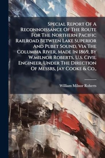 Special Report Of A Reconnoissance Of The Route For The Northern Pacific Railroad Between Lake Superior And Pubet Sound, Via The Columbia River, Made In 1869, By W.milnor Roberts, U.s. Civil Engineer, Under The Direction Of Messrs, Jay Cooke & Co.,