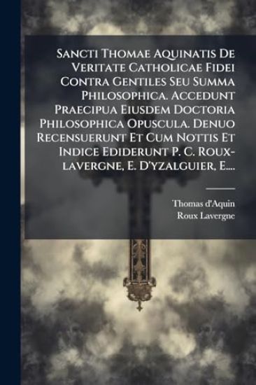 Sancti Thomae Aquinatis De Veritate Catholicae Fidei Contra Gentiles Seu Summa Philosophica. Accedunt Praecipua Eiusdem Doctoria Philosophica Opuscula. Denuo Recensuerunt Et Cum Nottis Et Indice Ediderunt P. C. Roux-lavergne, E. D'yzalguier, E....