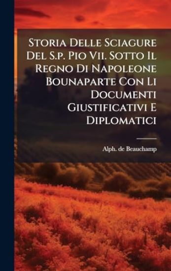 Storia Delle Sciagure Del S.p. Pio Vii. Sotto Il Regno Di Napoleone Bounaparte Con Li Documenti Giustificativi E Diplomatici