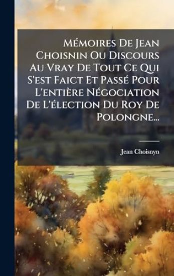 MÃ(c)moires De Jean Choisnin Ou Discours Au Vray De Tout Ce Qui S'est Faict Et PassÃ(c) Pour L'entière NÃ(c)gociation De L'Ã(c)lection Du Roy De Polongne...