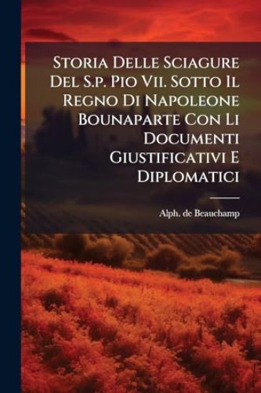 Storia Delle Sciagure Del S.p. Pio Vii. Sotto Il Regno Di Napoleone Bounaparte Con Li Documenti Giustificativi E Diplomatici