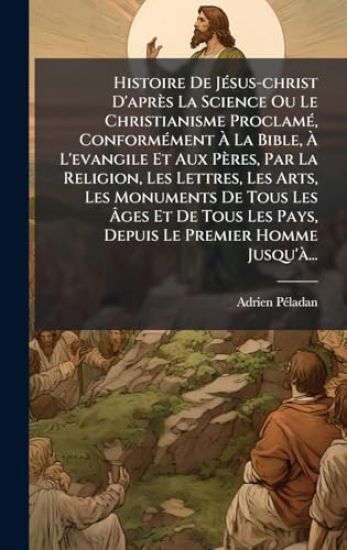 Histoire De JÃ(c)sus-christ D'après La Science Ou Le Christianisme ProclamÃ(c), ConformÃ(c)ment Ã? La Bible, Ã? L'evangile Et Aux Pères, Par La Religion, Les Lettres, Les Arts, Les Monuments De Tous Les Ã?ges Et De Tous Les Pays, Depuis Le P