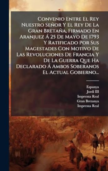 Convenio Entre El Rey Nuestro Señor Y El Rey De La Gran Bretaña, Firmado En Aranjuez Ã 25 De Mayo De 1793 Y Ratificado Por Sus Magestades Con Motivo De Las Revoluciones De Francia Y De La Guerra Que Ha Declarado Ã Ambos Soberanos El Actual Gobierno...