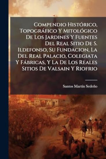 Compendio HistÃ3rico, Topogràfico Y MitolÃ3gico De Los Jardines Y Fuentes Del Real Sitio De S. Ildefonso, Su Fundacion, La Del Real Palacio, Colegiata Y Fàbricas, Y La De Los Reales Sitios De Valsain Y Riofrio