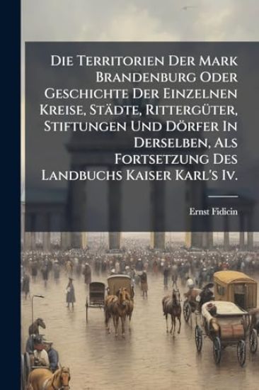 Die Territorien Der Mark Brandenburg Oder Geschichte Der Einzelnen Kreise, Städte, RittergÃ1/4ter, Stiftungen Und Dörfer In Derselben, Als Fortsetzung Des Landbuchs Kaiser Karl's Iv.