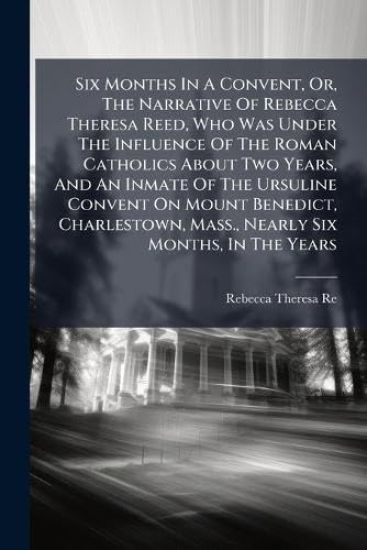 Six Months In A Convent, Or, The Narrative Of Rebecca Theresa Reed, Who Was Under The Influence Of The Roman Catholics About Two Years, And An Inmate Of The Ursuline Convent On Mount Benedict, Charlestown, Mass., Nearly Six Months, In The Years