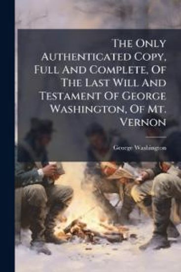 The Only Authenticated Copy, Full And Complete, Of The Last Will And Testament Of George Washington, Of Mt. Vernon