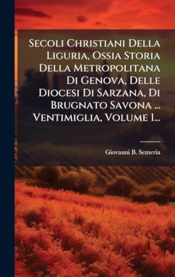 Secoli Christiani Della Liguria, Ossia Storia Della Metropolitana Di Genova, Delle Diocesi Di Sarzana, Di Brugnato Savona ... Ventimiglia, Volume 1...