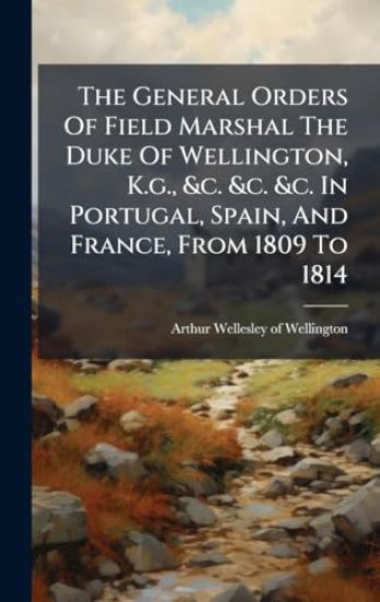 The General Orders Of Field Marshal The Duke Of Wellington, K.g., &c. &c. &c. In Portugal, Spain, And France, From 1809 To 1814