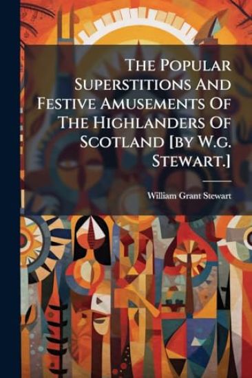 The Popular Superstitions And Festive Amusements Of The Highlanders Of Scotland [by W.g. Stewart.]