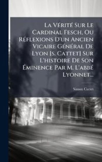 La VÃ(c)ritÃ(c) Sur Le Cardinal Fesch, Ou RÃ(c)flexions D'un Ancien Vicaire GÃ(c)nÃ(c)ral De Lyon [s. Cattet] Sur L'histoire De Son Ã?minence Par M. L'abbÃ(c) Lyonnet...