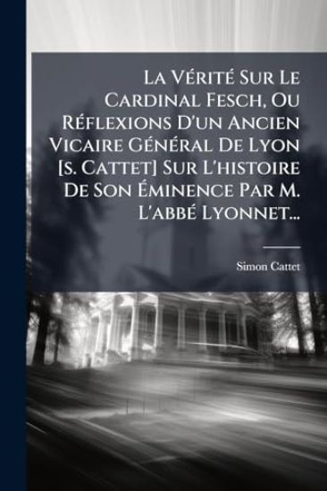 La VÃ(c)ritÃ(c) Sur Le Cardinal Fesch, Ou RÃ(c)flexions D'un Ancien Vicaire GÃ(c)nÃ(c)ral De Lyon [s. Cattet] Sur L'histoire De Son Ã?minence Par M. L'abbÃ(c) Lyonnet...