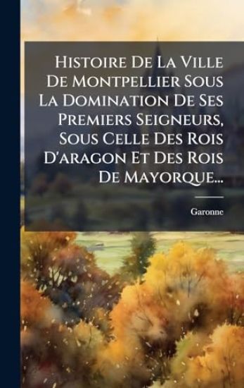Histoire De La Ville De Montpellier Sous La Domination De Ses Premiers Seigneurs, Sous Celle Des Rois D'aragon Et Des Rois De Mayorque...