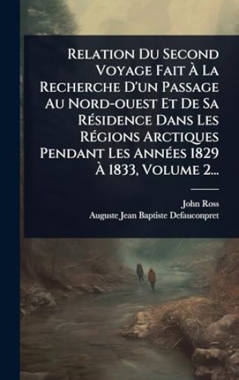 Relation Du Second Voyage Fait Ã? La Recherche D'un Passage Au Nord-ouest Et De Sa RÃ(c)sidence Dans Les RÃ(c)gions Arctiques Pendant Les AnnÃ(c)es 1829 Ã? 1833, Volume 2...