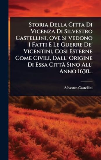 Storia Della Citta Di Vicenza Di Silvestro Castellini, Ove Si Vedono I Fatti E Le Guerre De' Vicentini, Cosi Esterne Come Civili, Dall' Origine Di Essa CittÃ Sino All' Anno 1630...