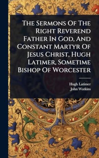 The Sermons Of The Right Reverend Father In God, And Constant Martyr Of Jesus Christ, Hugh Latimer, Sometime Bishop Of Worcester