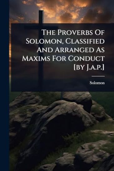 The Proverbs Of Solomon, Classified And Arranged As Maxims For Conduct [by J.a.p.]