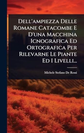 Dell'ampiezza Delle Romane Catacombe E D'una Macchina Icnografica Ed Ortografica Per Rilevarne Le Piante Ed I Livelli...