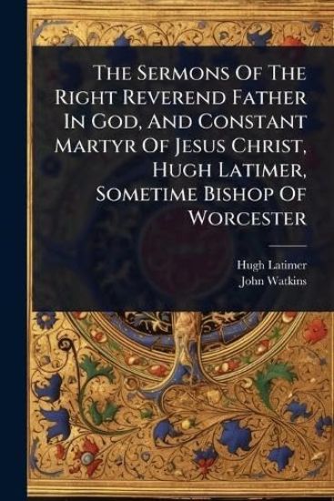 The Sermons Of The Right Reverend Father In God, And Constant Martyr Of Jesus Christ, Hugh Latimer, Sometime Bishop Of Worcester