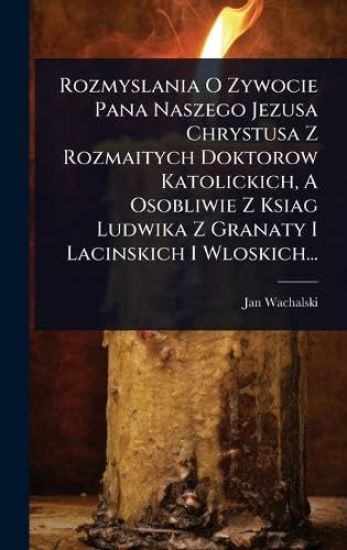 Rozmyslania O Zywocie Pana Naszego Jezusa Chrystusa Z Rozmaitych Doktorow Katolickich, A Osobliwie Z Ksiag Ludwika Z Granaty I Lacinskich I Wloskich...