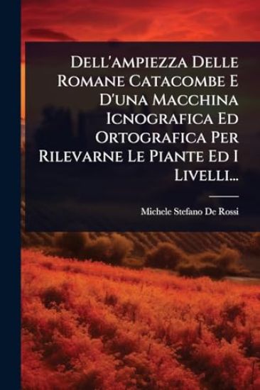 Dell'ampiezza Delle Romane Catacombe E D'una Macchina Icnografica Ed Ortografica Per Rilevarne Le Piante Ed I Livelli...
