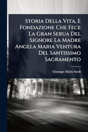 Storia Della Vita, E Fondazione Che Fece La Gran Serua Del Signore La Madre Angela Maria Ventura Del Santissimo Sagramento