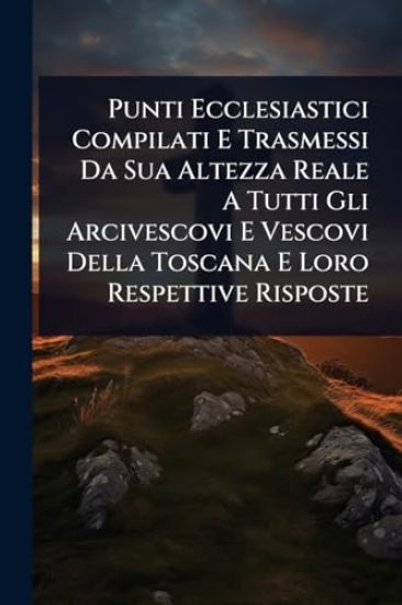 Punti Ecclesiastici Compilati E Trasmessi Da Sua Altezza Reale A Tutti Gli Arcivescovi E Vescovi Della Toscana E Loro Respettive Risposte