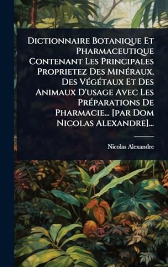 Dictionnaire Botanique Et Pharmaceutique Contenant Les Principales Proprietez Des MinÃ(c)raux, Des VÃ(c)gÃ(c)taux Et Des Animaux D'usage Avec Les PrÃ(c)parations De Pharmacie... [par Dom Nicolas Alexandre]...
