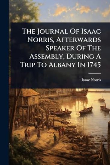 The Journal Of Isaac Norris, Afterwards Speaker Of The Assembly, During A Trip To Albany In 1745