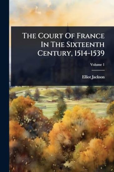 The Court Of France In The Sixteenth Century, 1514-1539