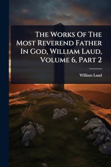 The Works Of The Most Reverend Father In God, William Laud, Volume 6, Part 2