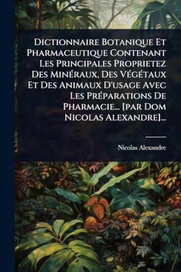Dictionnaire Botanique Et Pharmaceutique Contenant Les Principales Proprietez Des MinÃ(c)raux, Des VÃ(c)gÃ(c)taux Et Des Animaux D'usage Avec Les PrÃ(c)parations De Pharmacie... [par Dom Nicolas Alexandre]...
