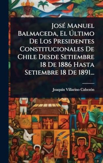 JosÃ(c) Manuel Balmaceda, El Ã?ltimo De Los Presidentes Constitucionales De Chile Desde Setiembre 18 De 1886 Hasta Setiembre 18 De 1891...